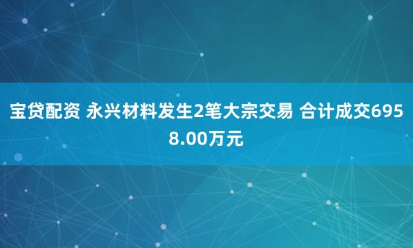 宝贷配资 永兴材料发生2笔大宗交易 合计成交6958.00万元