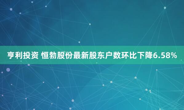 亨利投资 恒勃股份最新股东户数环比下降6.58%