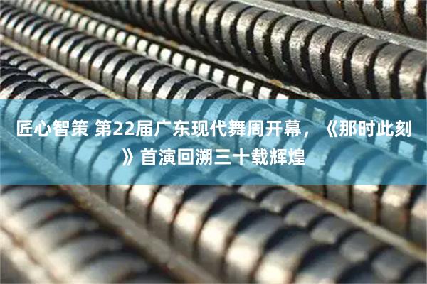 匠心智策 第22届广东现代舞周开幕，《那时此刻》首演回溯三十载辉煌