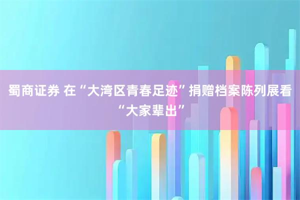 蜀商证券 在“大湾区青春足迹”捐赠档案陈列展看“大家辈出”