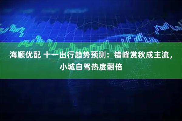海顺优配 十一出行趋势预测：错峰赏秋成主流，小城自驾热度翻倍