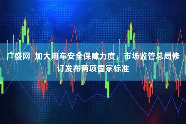 广盛网  加大用车安全保障力度，市场监管总局修订发布两项国家标准