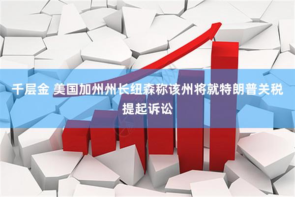 千层金 美国加州州长纽森称该州将就特朗普关税提起诉讼
