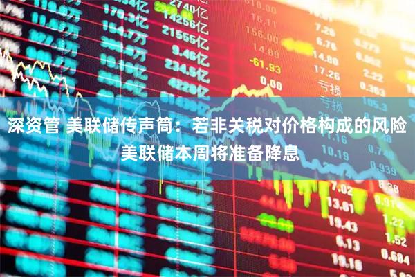 深资管 美联储传声筒：若非关税对价格构成的风险 美联储本周将准备降息