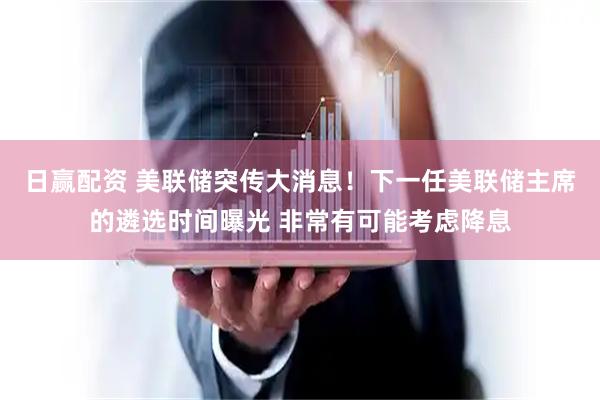 日赢配资 美联储突传大消息！下一任美联储主席的遴选时间曝光 非常有可能考虑降息
