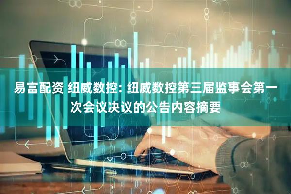 易富配资 纽威数控: 纽威数控第三届监事会第一次会议决议的公告内容摘要