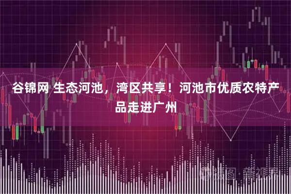 谷锦网 生态河池，湾区共享！河池市优质农特产品走进广州