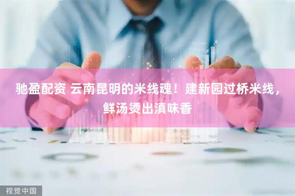 驰盈配资 云南昆明的米线魂！建新园过桥米线，鲜汤烫出滇味香