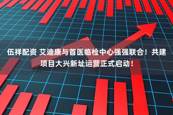 伍祥配资 艾迪康与首医临检中心强强联合！共建项目大兴新址运营正式启动！