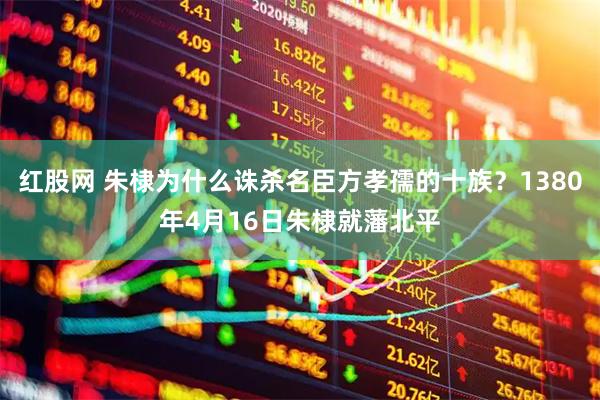 红股网 朱棣为什么诛杀名臣方孝孺的十族？1380年4月16日朱棣就藩北平