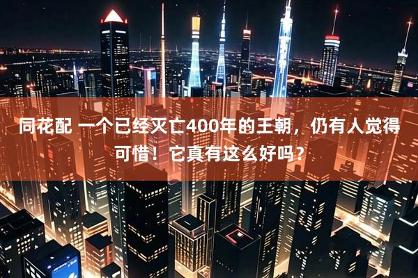 同花配 一个已经灭亡400年的王朝，仍有人觉得可惜！它真有这么好吗？