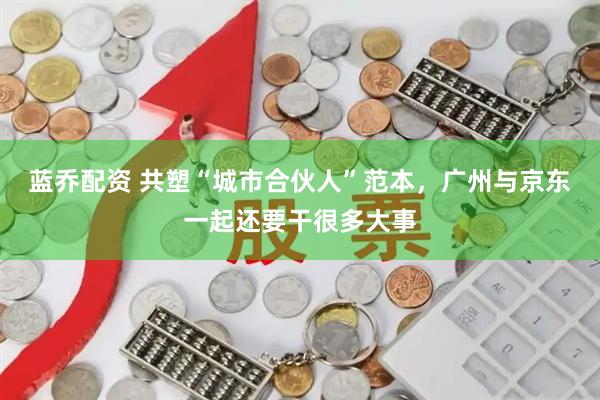 蓝乔配资 共塑“城市合伙人”范本，广州与京东一起还要干很多大事