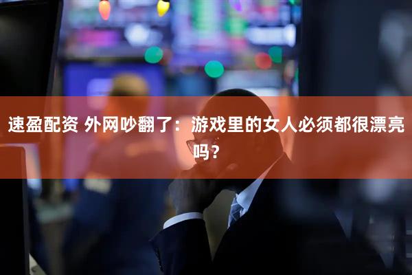 速盈配资 外网吵翻了：游戏里的女人必须都很漂亮吗？