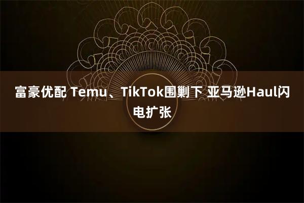 富豪优配 Temu、TikTok围剿下 亚马逊Haul闪电扩张