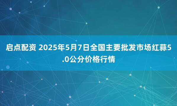 启点配资 2025年5月7日全国主要批发市场红蒜5.0公分价格行情