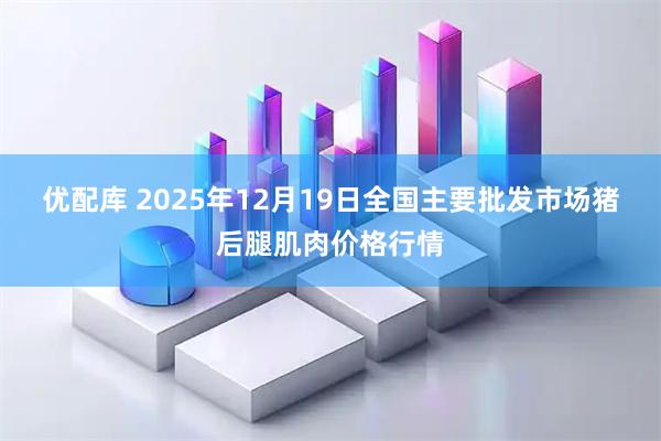 优配库 2025年12月19日全国主要批发市场猪后腿肌肉价格行情