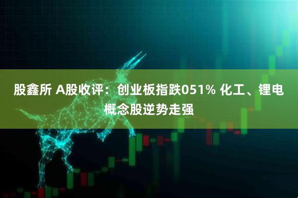 股鑫所 A股收评:创业板指跌051% 化工、锂电概念股逆势走强