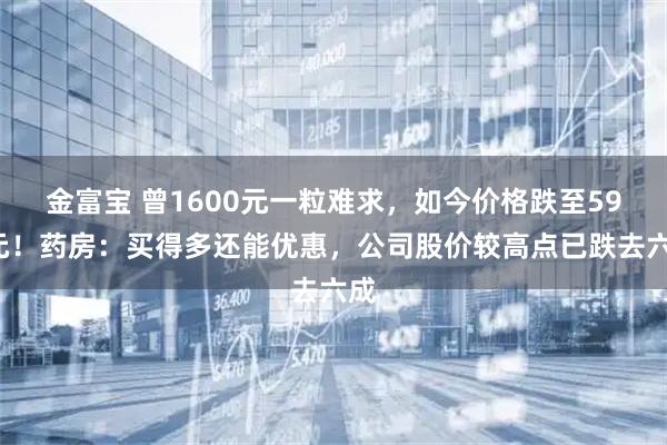 金富宝 曾1600元一粒难求,如今价格跌至590元!药房:买得多还能优惠,公司股价较高点已跌去六成