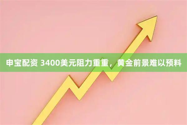 申宝配资 3400美元阻力重重,黄金前景难以预料