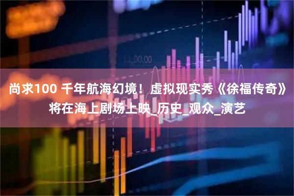 尚求100 千年航海幻境!虚拟现实秀《徐福传奇》将在海上剧场上映_历史_观众_演艺