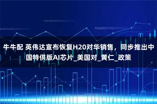 牛牛配 英伟达宣布恢复H20对华销售，同步推出中国特供版AI芯片_美国对_黄仁_政策