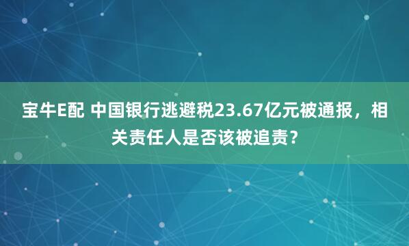 宝牛E配 中国银行逃避税23.67亿元被通报,相关责任人是否该被追责?