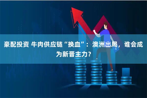 豪配投资 牛肉供应链“换血”:澳洲出局,谁会成为新晋主力?