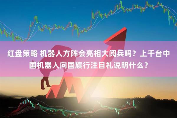 红盘策略 机器人方阵会亮相大阅兵吗？上千台中国机器人向国旗行注目礼说明什么？