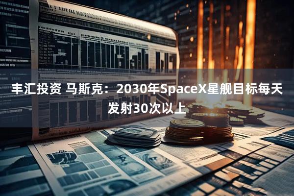 丰汇投资 马斯克:2030年SpaceX星舰目标每天发射30次以上